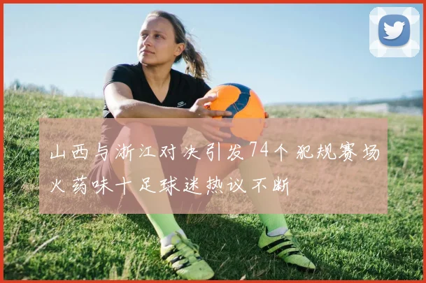 山西与浙江对决引发74个犯规赛场火药味十足球迷热议不断