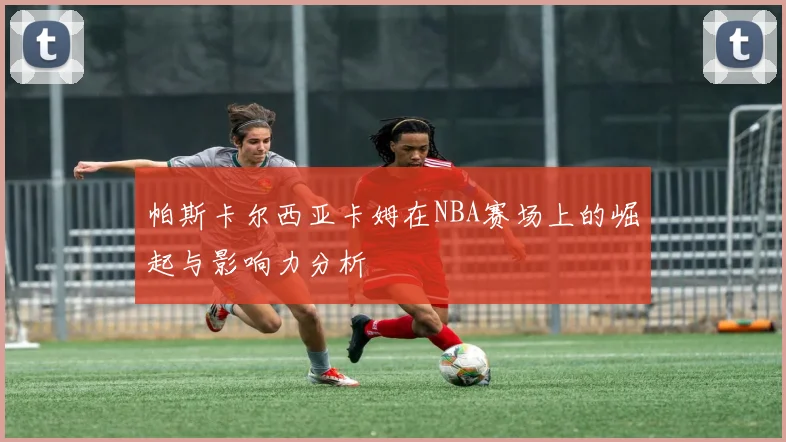 帕斯卡尔西亚卡姆在NBA赛场上的崛起与影响力分析