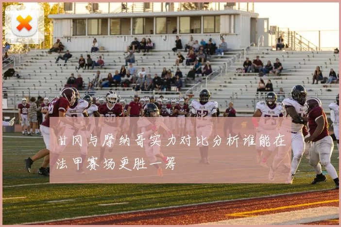 甘冈与摩纳哥实力对比分析谁能在法甲赛场更胜一筹