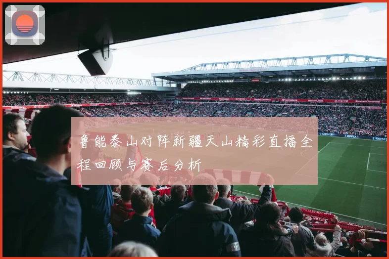 鲁能泰山对阵新疆天山精彩直播全程回顾与赛后分析
