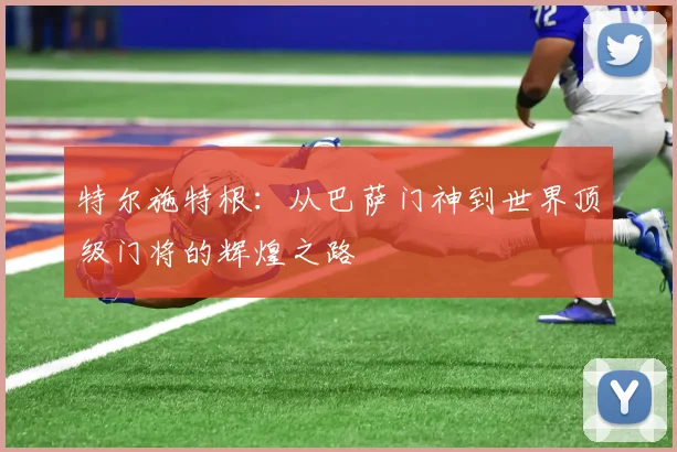 特尔施特根：从巴萨门神到世界顶级门将的辉煌之路