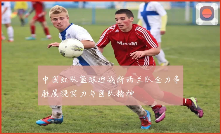 中国红队篮球迎战新西兰队全力争胜展现实力与团队精神