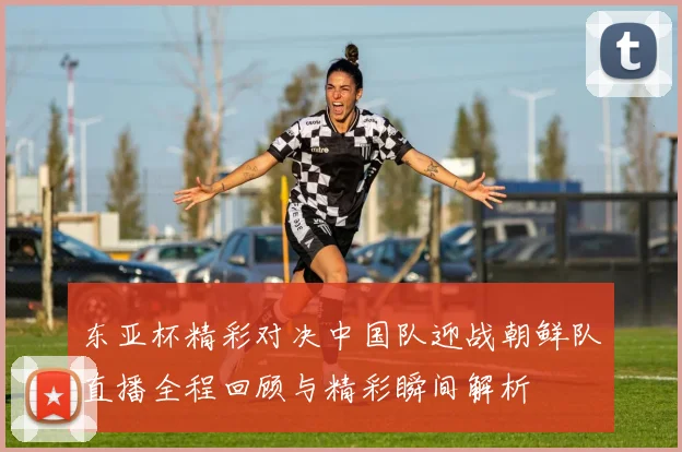 东亚杯精彩对决中国队迎战朝鲜队直播全程回顾与精彩瞬间解析