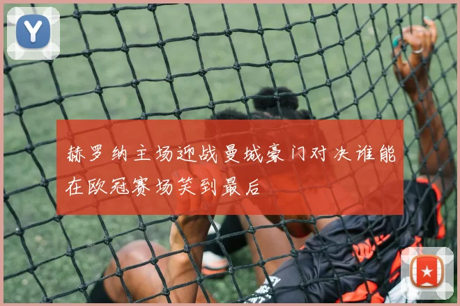 赫罗纳主场迎战曼城豪门对决谁能在欧冠赛场笑到最后