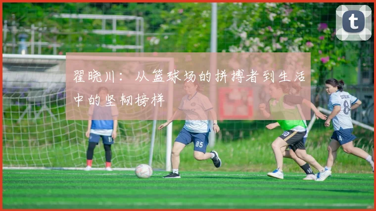 翟晓川：从篮球场的拼搏者到生活中的坚韧榜样