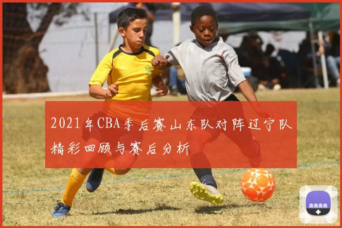 2021年CBA季后赛山东队对阵辽宁队精彩回顾与赛后分析