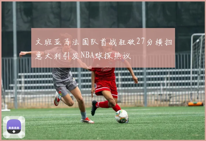 文班亚马法国队首战狂砍27分横扫意大利引发NBA球探热议