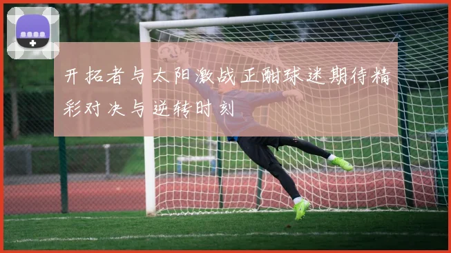 开拓者与太阳激战正酣球迷期待精彩对决与逆转时刻