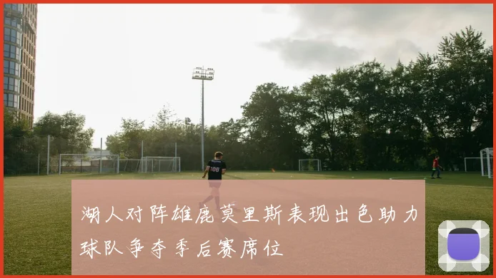 湖人对阵雄鹿莫里斯表现出色助力球队争夺季后赛席位