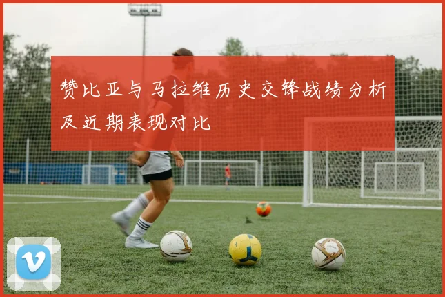 赞比亚与马拉维历史交锋战绩分析及近期表现对比