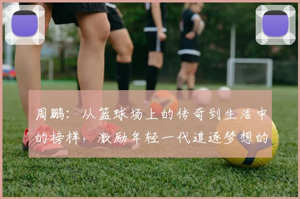 周鹏：从篮球场上的传奇到生活中的榜样，激励年轻一代追逐梦想的故事