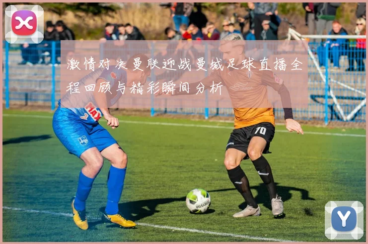 激情对决曼联迎战曼城足球直播全程回顾与精彩瞬间分析