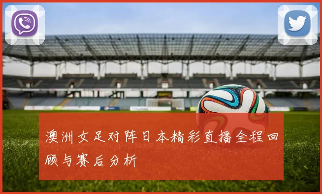 澳洲女足对阵日本精彩直播全程回顾与赛后分析