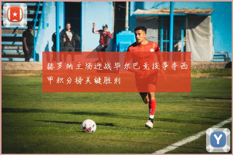 赫罗纳主场迎战毕尔巴竞技争夺西甲积分榜关键胜利