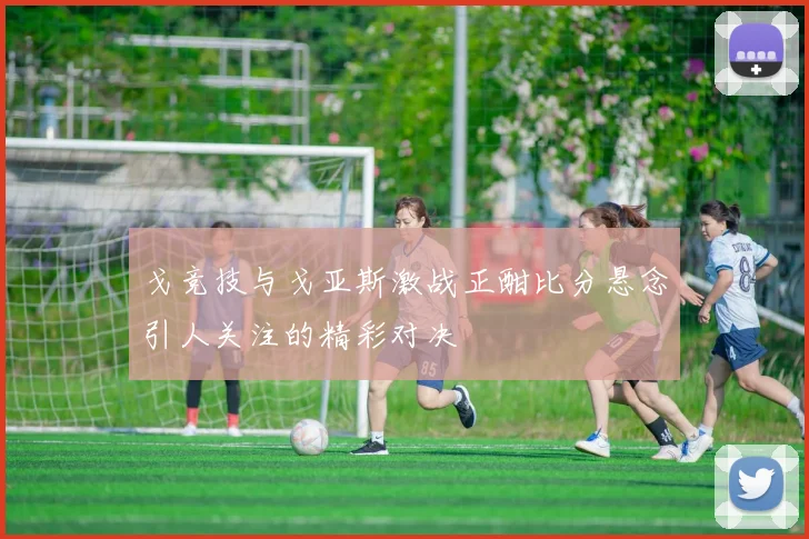 戈竞技与戈亚斯激战正酣比分悬念引人关注的精彩对决