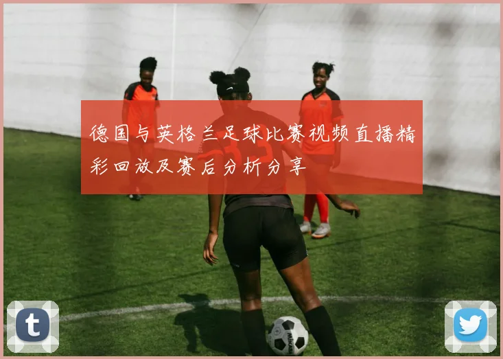 德国与英格兰足球比赛视频直播精彩回放及赛后分析分享