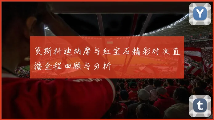 莫斯科迪纳摩与红宝石精彩对决直播全程回顾与分析