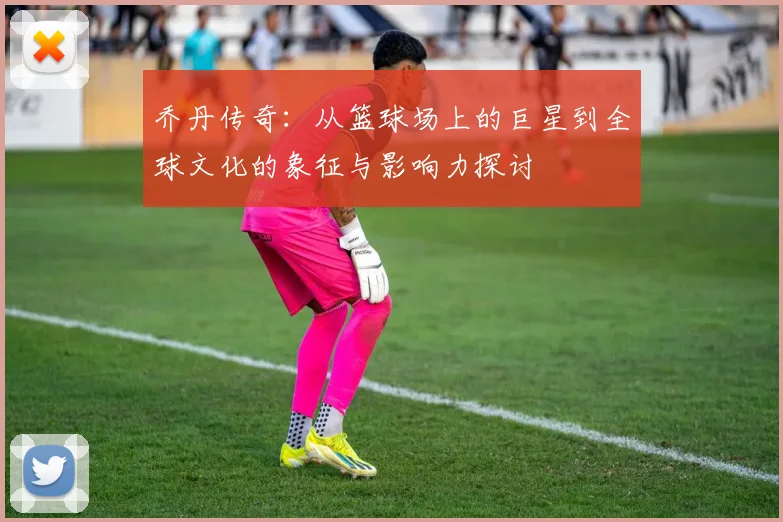 乔丹传奇：从篮球场上的巨星到全球文化的象征与影响力探讨