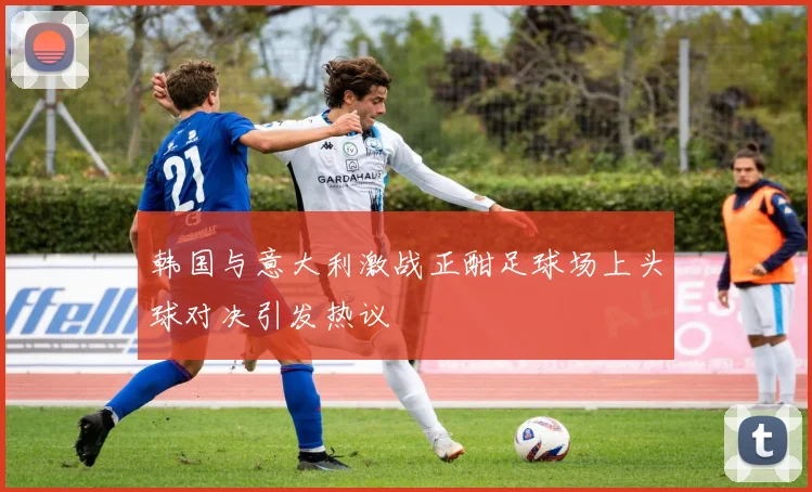 韩国与意大利激战正酣足球场上头球对决引发热议
