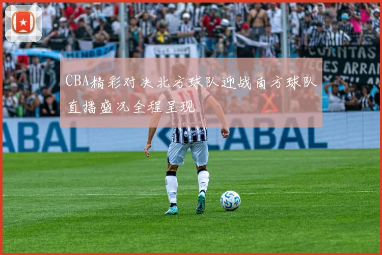 CBA精彩对决北方球队迎战南方球队直播盛况全程呈现