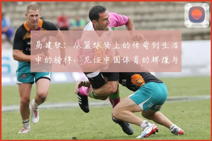 易建联：从篮球场上的传奇到生活中的榜样，见证中国体育的辉煌与奋斗历程