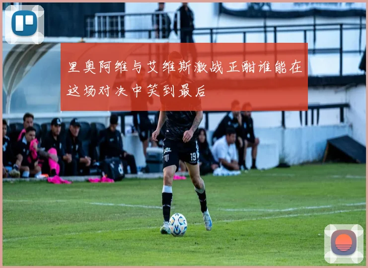 里奥阿维与艾维斯激战正酣谁能在这场对决中笑到最后