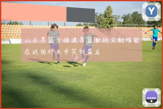 山东男篮与福建男篮激战正酣谁能在这场对决中笑到最后