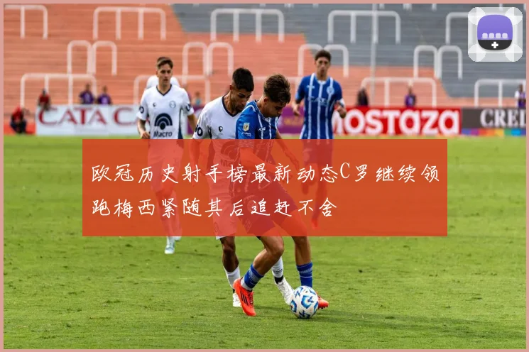 欧冠历史射手榜最新动态C罗继续领跑梅西紧随其后追赶不舍