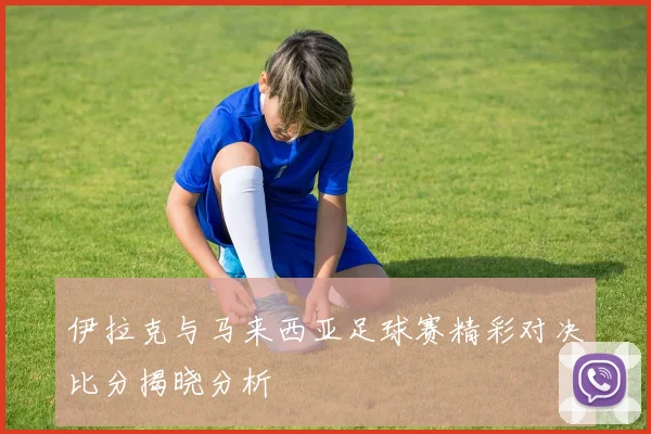 伊拉克与马来西亚足球赛精彩对决比分揭晓分析