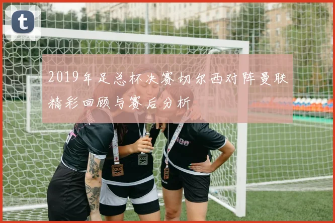 2019年足总杯决赛切尔西对阵曼联精彩回顾与赛后分析