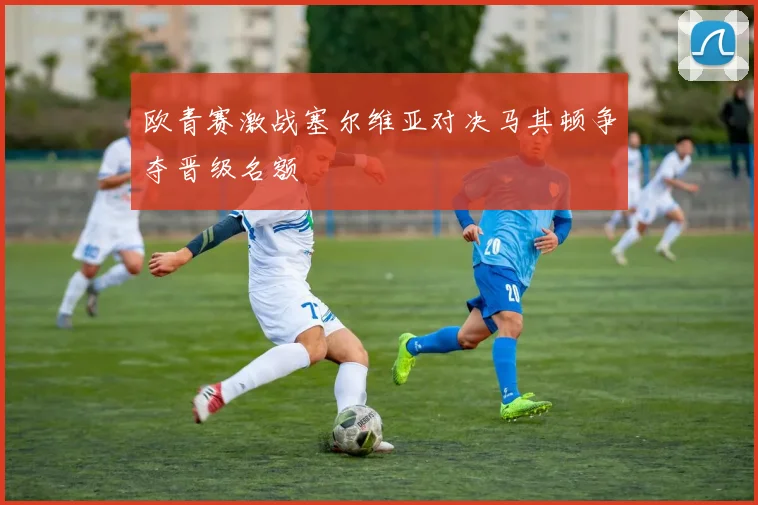 欧青赛激战塞尔维亚对决马其顿争夺晋级名额